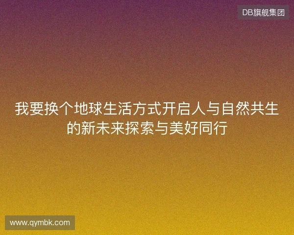 我要换个地球生活方式开启人与自然共生的新未来探索与美好同行 我要换个地球生活方式开启人与自然共生的新未来探索与美好同行